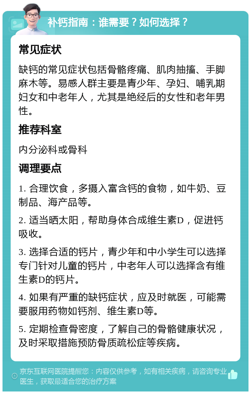 补钙指南：谁需要？如何选择？ 常见症状 缺钙的常见症状包括骨骼疼痛、肌肉抽搐、手脚麻木等。易感人群主要是青少年、孕妇、哺乳期妇女和中老年人，尤其是绝经后的女性和老年男性。 推荐科室 内分泌科或骨科 调理要点 1. 合理饮食，多摄入富含钙的食物，如牛奶、豆制品、海产品等。 2. 适当晒太阳，帮助身体合成维生素D，促进钙吸收。 3. 选择合适的钙片，青少年和中小学生可以选择专门针对儿童的钙片，中老年人可以选择含有维生素D的钙片。 4. 如果有严重的缺钙症状，应及时就医，可能需要服用药物如钙剂、维生素D等。 5. 定期检查骨密度，了解自己的骨骼健康状况，及时采取措施预防骨质疏松症等疾病。