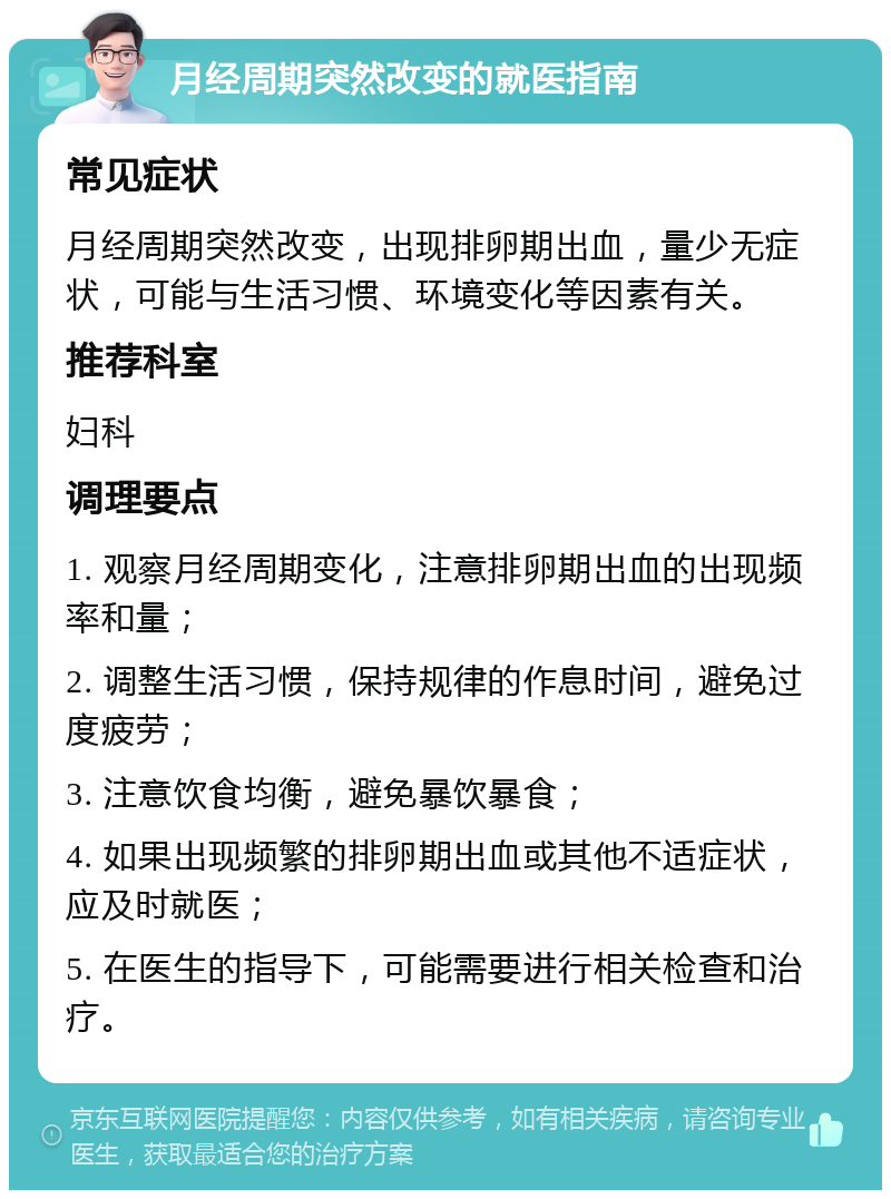 月经周期突然改变的就医指南 常见症状 月经周期突然改变，出现排卵期出血，量少无症状，可能与生活习惯、环境变化等因素有关。 推荐科室 妇科 调理要点 1. 观察月经周期变化，注意排卵期出血的出现频率和量； 2. 调整生活习惯，保持规律的作息时间，避免过度疲劳； 3. 注意饮食均衡，避免暴饮暴食； 4. 如果出现频繁的排卵期出血或其他不适症状，应及时就医； 5. 在医生的指导下，可能需要进行相关检查和治疗。