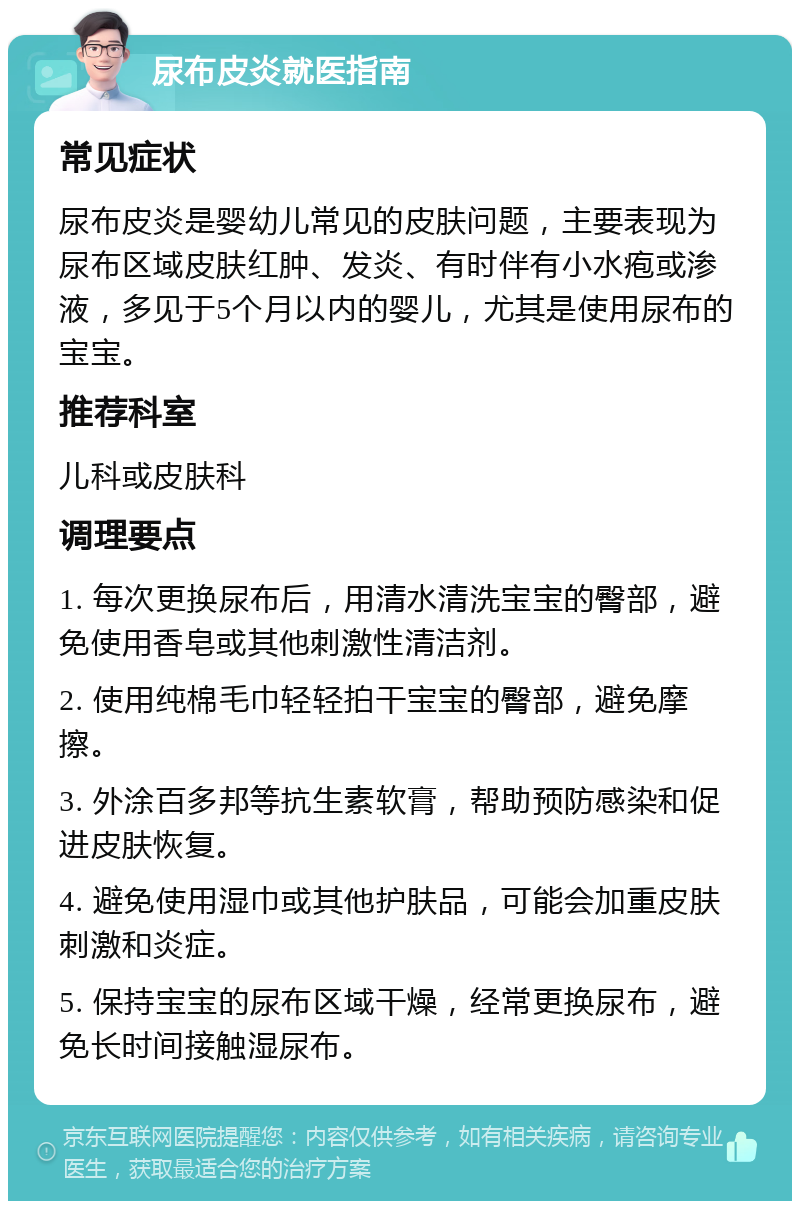 尿布皮炎就医指南 常见症状 尿布皮炎是婴幼儿常见的皮肤问题，主要表现为尿布区域皮肤红肿、发炎、有时伴有小水疱或渗液，多见于5个月以内的婴儿，尤其是使用尿布的宝宝。 推荐科室 儿科或皮肤科 调理要点 1. 每次更换尿布后，用清水清洗宝宝的臀部，避免使用香皂或其他刺激性清洁剂。 2. 使用纯棉毛巾轻轻拍干宝宝的臀部，避免摩擦。 3. 外涂百多邦等抗生素软膏，帮助预防感染和促进皮肤恢复。 4. 避免使用湿巾或其他护肤品，可能会加重皮肤刺激和炎症。 5. 保持宝宝的尿布区域干燥，经常更换尿布，避免长时间接触湿尿布。