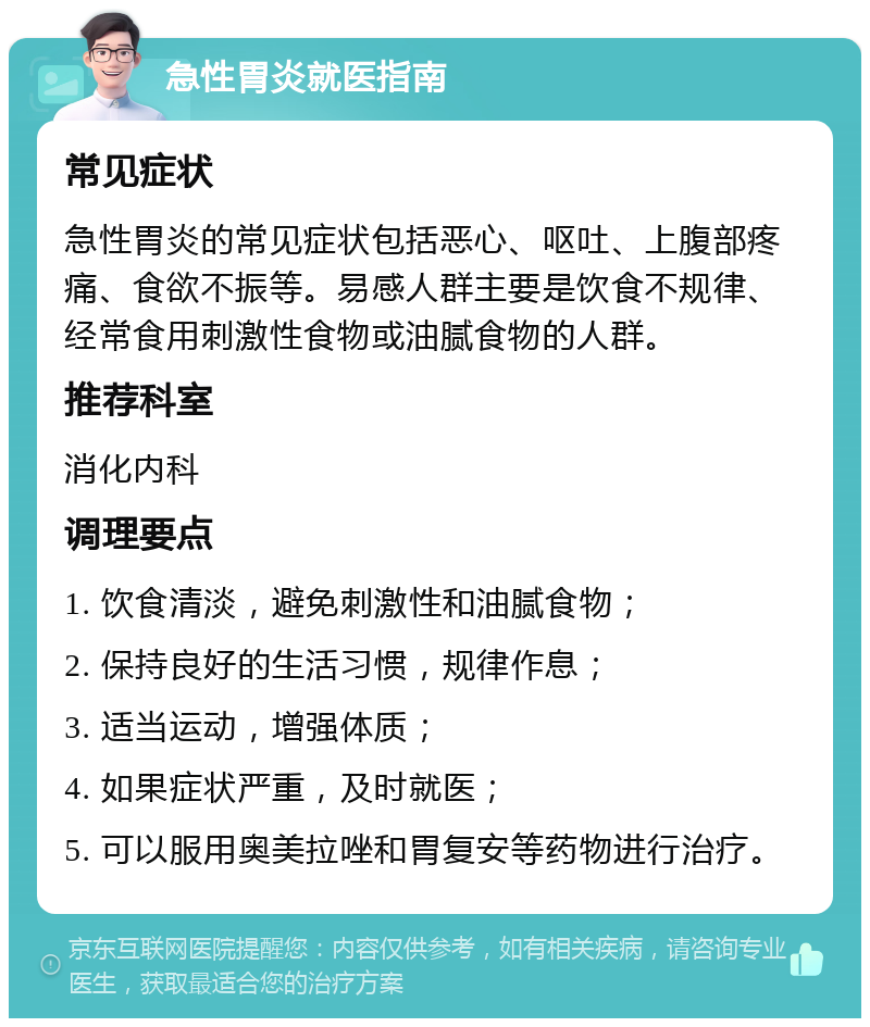 急性胃炎就医指南 常见症状 急性胃炎的常见症状包括恶心、呕吐、上腹部疼痛、食欲不振等。易感人群主要是饮食不规律、经常食用刺激性食物或油腻食物的人群。 推荐科室 消化内科 调理要点 1. 饮食清淡，避免刺激性和油腻食物； 2. 保持良好的生活习惯，规律作息； 3. 适当运动，增强体质； 4. 如果症状严重，及时就医； 5. 可以服用奥美拉唑和胃复安等药物进行治疗。