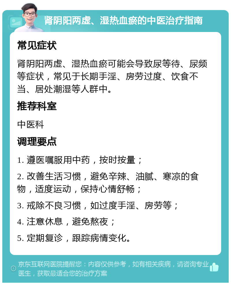 肾阴阳两虚、湿热血瘀的中医治疗指南 常见症状 肾阴阳两虚、湿热血瘀可能会导致尿等待、尿频等症状，常见于长期手淫、房劳过度、饮食不当、居处潮湿等人群中。 推荐科室 中医科 调理要点 1. 遵医嘱服用中药，按时按量； 2. 改善生活习惯，避免辛辣、油腻、寒凉的食物，适度运动，保持心情舒畅； 3. 戒除不良习惯，如过度手淫、房劳等； 4. 注意休息，避免熬夜； 5. 定期复诊，跟踪病情变化。