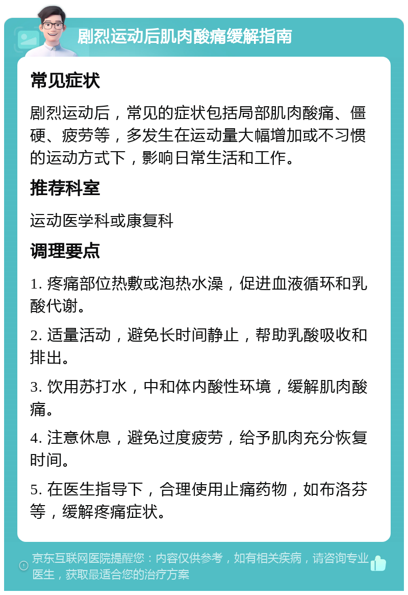 剧烈运动后肌肉酸痛缓解指南 常见症状 剧烈运动后，常见的症状包括局部肌肉酸痛、僵硬、疲劳等，多发生在运动量大幅增加或不习惯的运动方式下，影响日常生活和工作。 推荐科室 运动医学科或康复科 调理要点 1. 疼痛部位热敷或泡热水澡，促进血液循环和乳酸代谢。 2. 适量活动，避免长时间静止，帮助乳酸吸收和排出。 3. 饮用苏打水，中和体内酸性环境，缓解肌肉酸痛。 4. 注意休息，避免过度疲劳，给予肌肉充分恢复时间。 5. 在医生指导下，合理使用止痛药物，如布洛芬等，缓解疼痛症状。