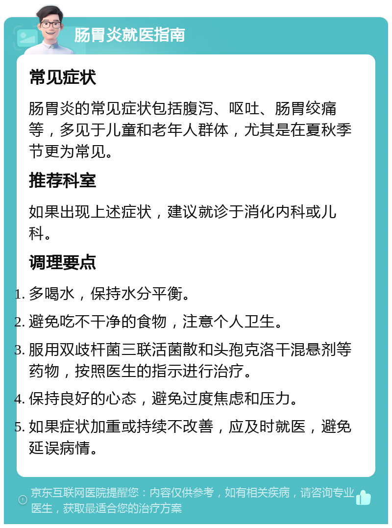 肠胃炎就医指南 常见症状 肠胃炎的常见症状包括腹泻、呕吐、肠胃绞痛等，多见于儿童和老年人群体，尤其是在夏秋季节更为常见。 推荐科室 如果出现上述症状，建议就诊于消化内科或儿科。 调理要点 多喝水，保持水分平衡。 避免吃不干净的食物，注意个人卫生。 服用双歧杆菌三联活菌散和头孢克洛干混悬剂等药物，按照医生的指示进行治疗。 保持良好的心态，避免过度焦虑和压力。 如果症状加重或持续不改善，应及时就医，避免延误病情。