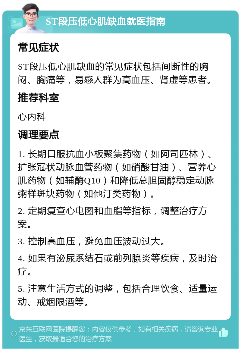 ST段压低心肌缺血就医指南 常见症状 ST段压低心肌缺血的常见症状包括间断性的胸闷、胸痛等，易感人群为高血压、肾虚等患者。 推荐科室 心内科 调理要点 1. 长期口服抗血小板聚集药物（如阿司匹林）、扩张冠状动脉血管药物（如硝酸甘油）、营养心肌药物（如辅酶Q10）和降低总胆固醇稳定动脉粥样斑块药物（如他汀类药物）。 2. 定期复查心电图和血脂等指标，调整治疗方案。 3. 控制高血压，避免血压波动过大。 4. 如果有泌尿系结石或前列腺炎等疾病，及时治疗。 5. 注意生活方式的调整，包括合理饮食、适量运动、戒烟限酒等。