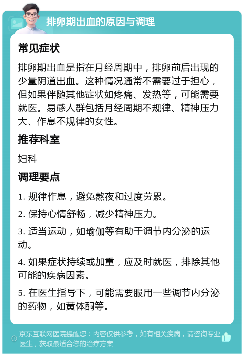 排卵期出血的原因与调理 常见症状 排卵期出血是指在月经周期中，排卵前后出现的少量阴道出血。这种情况通常不需要过于担心，但如果伴随其他症状如疼痛、发热等，可能需要就医。易感人群包括月经周期不规律、精神压力大、作息不规律的女性。 推荐科室 妇科 调理要点 1. 规律作息，避免熬夜和过度劳累。 2. 保持心情舒畅，减少精神压力。 3. 适当运动，如瑜伽等有助于调节内分泌的运动。 4. 如果症状持续或加重，应及时就医，排除其他可能的疾病因素。 5. 在医生指导下，可能需要服用一些调节内分泌的药物，如黄体酮等。