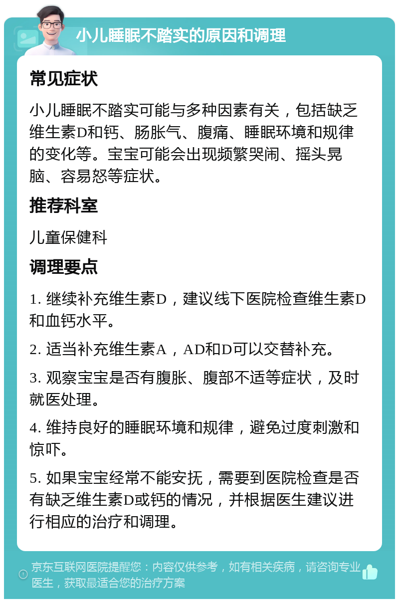 小儿睡眠不踏实的原因和调理 常见症状 小儿睡眠不踏实可能与多种因素有关，包括缺乏维生素D和钙、肠胀气、腹痛、睡眠环境和规律的变化等。宝宝可能会出现频繁哭闹、摇头晃脑、容易怒等症状。 推荐科室 儿童保健科 调理要点 1. 继续补充维生素D，建议线下医院检查维生素D和血钙水平。 2. 适当补充维生素A，AD和D可以交替补充。 3. 观察宝宝是否有腹胀、腹部不适等症状，及时就医处理。 4. 维持良好的睡眠环境和规律，避免过度刺激和惊吓。 5. 如果宝宝经常不能安抚，需要到医院检查是否有缺乏维生素D或钙的情况，并根据医生建议进行相应的治疗和调理。