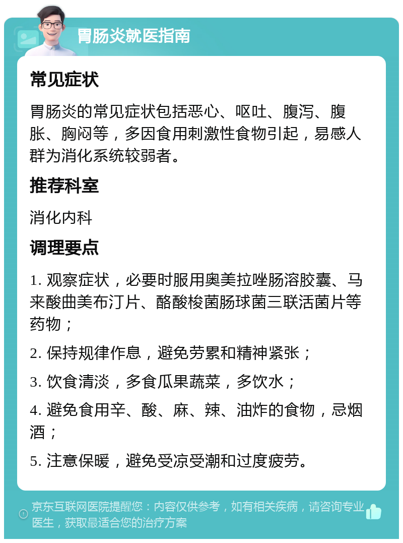 胃肠炎就医指南 常见症状 胃肠炎的常见症状包括恶心、呕吐、腹泻、腹胀、胸闷等，多因食用刺激性食物引起，易感人群为消化系统较弱者。 推荐科室 消化内科 调理要点 1. 观察症状，必要时服用奥美拉唑肠溶胶囊、马来酸曲美布汀片、酪酸梭菌肠球菌三联活菌片等药物； 2. 保持规律作息，避免劳累和精神紧张； 3. 饮食清淡，多食瓜果蔬菜，多饮水； 4. 避免食用辛、酸、麻、辣、油炸的食物，忌烟酒； 5. 注意保暖，避免受凉受潮和过度疲劳。