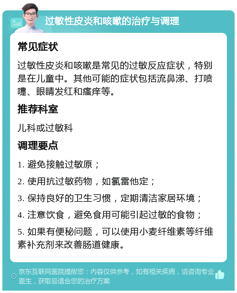 过敏性皮炎和咳嗽的治疗与调理 常见症状 过敏性皮炎和咳嗽是常见的过敏反应症状，特别是在儿童中。其他可能的症状包括流鼻涕、打喷嚏、眼睛发红和瘙痒等。 推荐科室 儿科或过敏科 调理要点 1. 避免接触过敏原； 2. 使用抗过敏药物，如氯雷他定； 3. 保持良好的卫生习惯，定期清洁家居环境； 4. 注意饮食，避免食用可能引起过敏的食物； 5. 如果有便秘问题，可以使用小麦纤维素等纤维素补充剂来改善肠道健康。