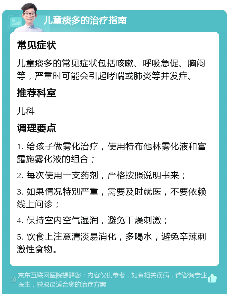 儿童痰多的治疗指南 常见症状 儿童痰多的常见症状包括咳嗽、呼吸急促、胸闷等，严重时可能会引起哮喘或肺炎等并发症。 推荐科室 儿科 调理要点 1. 给孩子做雾化治疗，使用特布他林雾化液和富露施雾化液的组合； 2. 每次使用一支药剂，严格按照说明书来； 3. 如果情况特别严重，需要及时就医，不要依赖线上问诊； 4. 保持室内空气湿润，避免干燥刺激； 5. 饮食上注意清淡易消化，多喝水，避免辛辣刺激性食物。