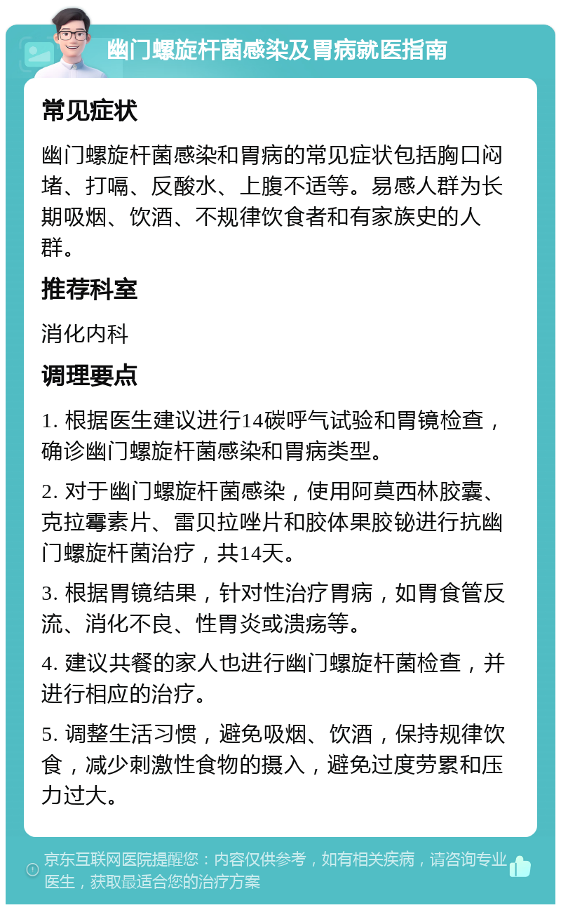 幽门螺旋杆菌感染及胃病就医指南 常见症状 幽门螺旋杆菌感染和胃病的常见症状包括胸口闷堵、打嗝、反酸水、上腹不适等。易感人群为长期吸烟、饮酒、不规律饮食者和有家族史的人群。 推荐科室 消化内科 调理要点 1. 根据医生建议进行14碳呼气试验和胃镜检查，确诊幽门螺旋杆菌感染和胃病类型。 2. 对于幽门螺旋杆菌感染，使用阿莫西林胶囊、克拉霉素片、雷贝拉唑片和胶体果胶铋进行抗幽门螺旋杆菌治疗，共14天。 3. 根据胃镜结果，针对性治疗胃病，如胃食管反流、消化不良、性胃炎或溃疡等。 4. 建议共餐的家人也进行幽门螺旋杆菌检查，并进行相应的治疗。 5. 调整生活习惯，避免吸烟、饮酒，保持规律饮食，减少刺激性食物的摄入，避免过度劳累和压力过大。