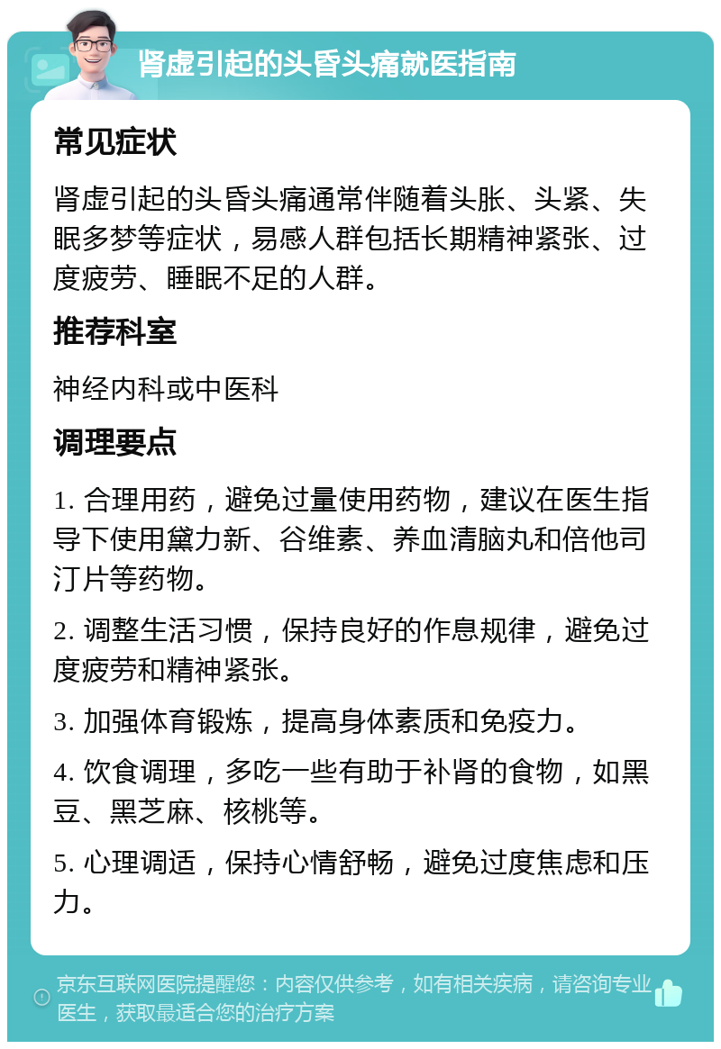 肾虚引起的头昏头痛就医指南 常见症状 肾虚引起的头昏头痛通常伴随着头胀、头紧、失眠多梦等症状，易感人群包括长期精神紧张、过度疲劳、睡眠不足的人群。 推荐科室 神经内科或中医科 调理要点 1. 合理用药，避免过量使用药物，建议在医生指导下使用黛力新、谷维素、养血清脑丸和倍他司汀片等药物。 2. 调整生活习惯，保持良好的作息规律，避免过度疲劳和精神紧张。 3. 加强体育锻炼，提高身体素质和免疫力。 4. 饮食调理，多吃一些有助于补肾的食物，如黑豆、黑芝麻、核桃等。 5. 心理调适，保持心情舒畅，避免过度焦虑和压力。