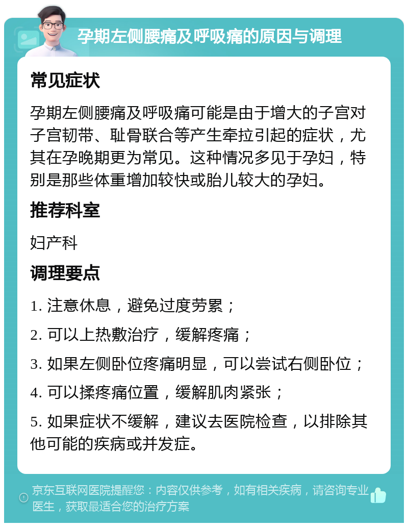 孕期左侧腰痛及呼吸痛的原因与调理 常见症状 孕期左侧腰痛及呼吸痛可能是由于增大的子宫对子宫韧带、耻骨联合等产生牵拉引起的症状，尤其在孕晚期更为常见。这种情况多见于孕妇，特别是那些体重增加较快或胎儿较大的孕妇。 推荐科室 妇产科 调理要点 1. 注意休息，避免过度劳累； 2. 可以上热敷治疗，缓解疼痛； 3. 如果左侧卧位疼痛明显，可以尝试右侧卧位； 4. 可以揉疼痛位置，缓解肌肉紧张； 5. 如果症状不缓解，建议去医院检查，以排除其他可能的疾病或并发症。