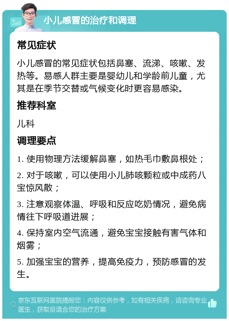 小儿感冒的治疗和调理 常见症状 小儿感冒的常见症状包括鼻塞、流涕、咳嗽、发热等。易感人群主要是婴幼儿和学龄前儿童，尤其是在季节交替或气候变化时更容易感染。 推荐科室 儿科 调理要点 1. 使用物理方法缓解鼻塞，如热毛巾敷鼻根处； 2. 对于咳嗽，可以使用小儿肺咳颗粒或中成药八宝惊风散； 3. 注意观察体温、呼吸和反应吃奶情况，避免病情往下呼吸道进展； 4. 保持室内空气流通，避免宝宝接触有害气体和烟雾； 5. 加强宝宝的营养，提高免疫力，预防感冒的发生。