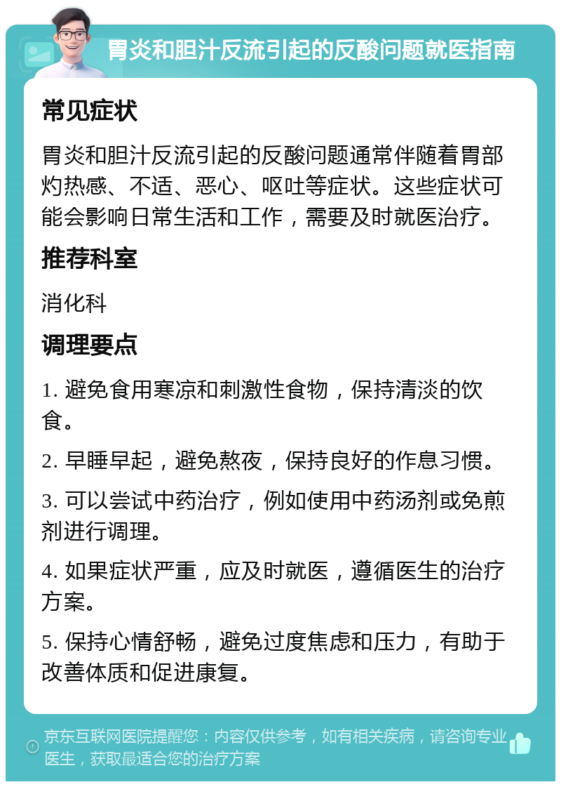 胃炎和胆汁反流引起的反酸问题就医指南 常见症状 胃炎和胆汁反流引起的反酸问题通常伴随着胃部灼热感、不适、恶心、呕吐等症状。这些症状可能会影响日常生活和工作，需要及时就医治疗。 推荐科室 消化科 调理要点 1. 避免食用寒凉和刺激性食物，保持清淡的饮食。 2. 早睡早起，避免熬夜，保持良好的作息习惯。 3. 可以尝试中药治疗，例如使用中药汤剂或免煎剂进行调理。 4. 如果症状严重，应及时就医，遵循医生的治疗方案。 5. 保持心情舒畅，避免过度焦虑和压力，有助于改善体质和促进康复。