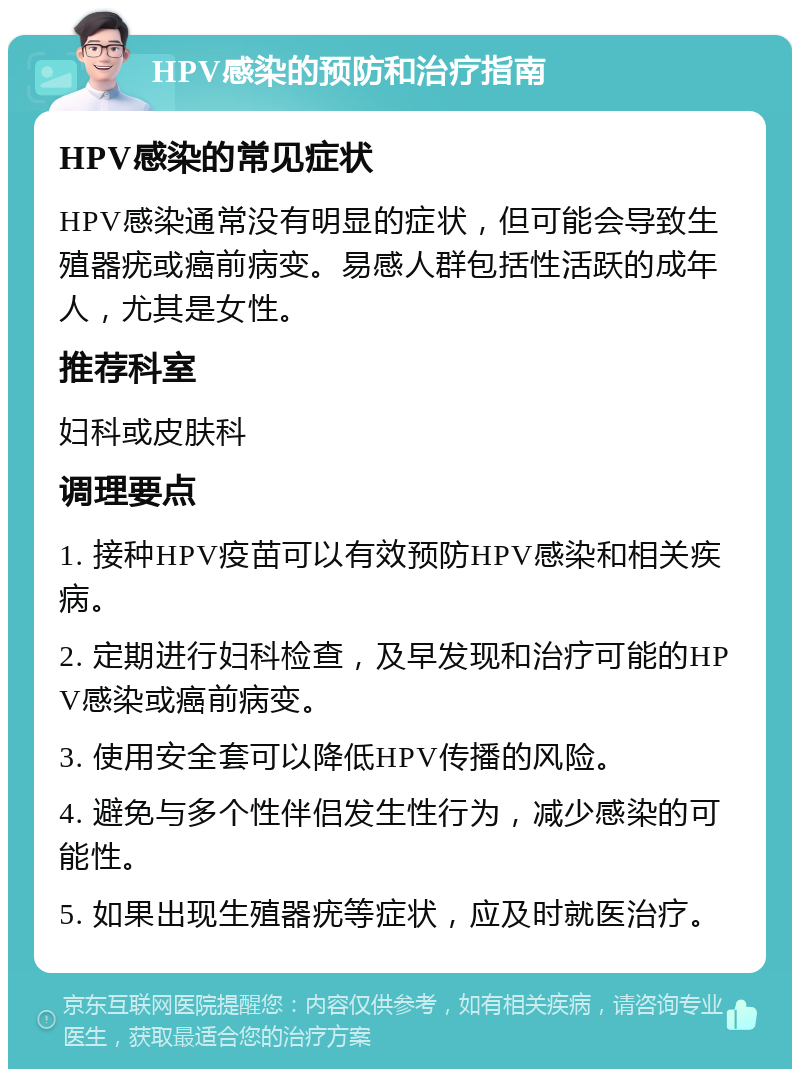 HPV感染的预防和治疗指南 HPV感染的常见症状 HPV感染通常没有明显的症状，但可能会导致生殖器疣或癌前病变。易感人群包括性活跃的成年人，尤其是女性。 推荐科室 妇科或皮肤科 调理要点 1. 接种HPV疫苗可以有效预防HPV感染和相关疾病。 2. 定期进行妇科检查，及早发现和治疗可能的HPV感染或癌前病变。 3. 使用安全套可以降低HPV传播的风险。 4. 避免与多个性伴侣发生性行为，减少感染的可能性。 5. 如果出现生殖器疣等症状，应及时就医治疗。