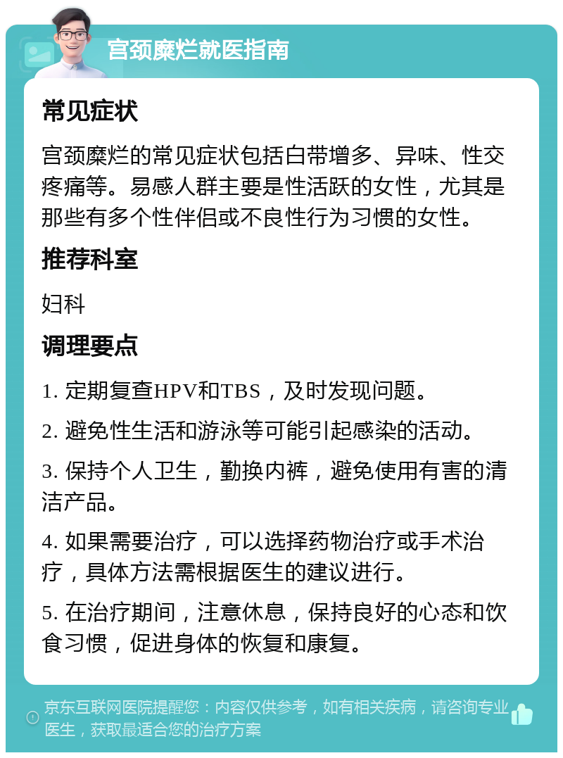 宫颈糜烂就医指南 常见症状 宫颈糜烂的常见症状包括白带增多、异味、性交疼痛等。易感人群主要是性活跃的女性，尤其是那些有多个性伴侣或不良性行为习惯的女性。 推荐科室 妇科 调理要点 1. 定期复查HPV和TBS，及时发现问题。 2. 避免性生活和游泳等可能引起感染的活动。 3. 保持个人卫生，勤换内裤，避免使用有害的清洁产品。 4. 如果需要治疗，可以选择药物治疗或手术治疗，具体方法需根据医生的建议进行。 5. 在治疗期间，注意休息，保持良好的心态和饮食习惯，促进身体的恢复和康复。