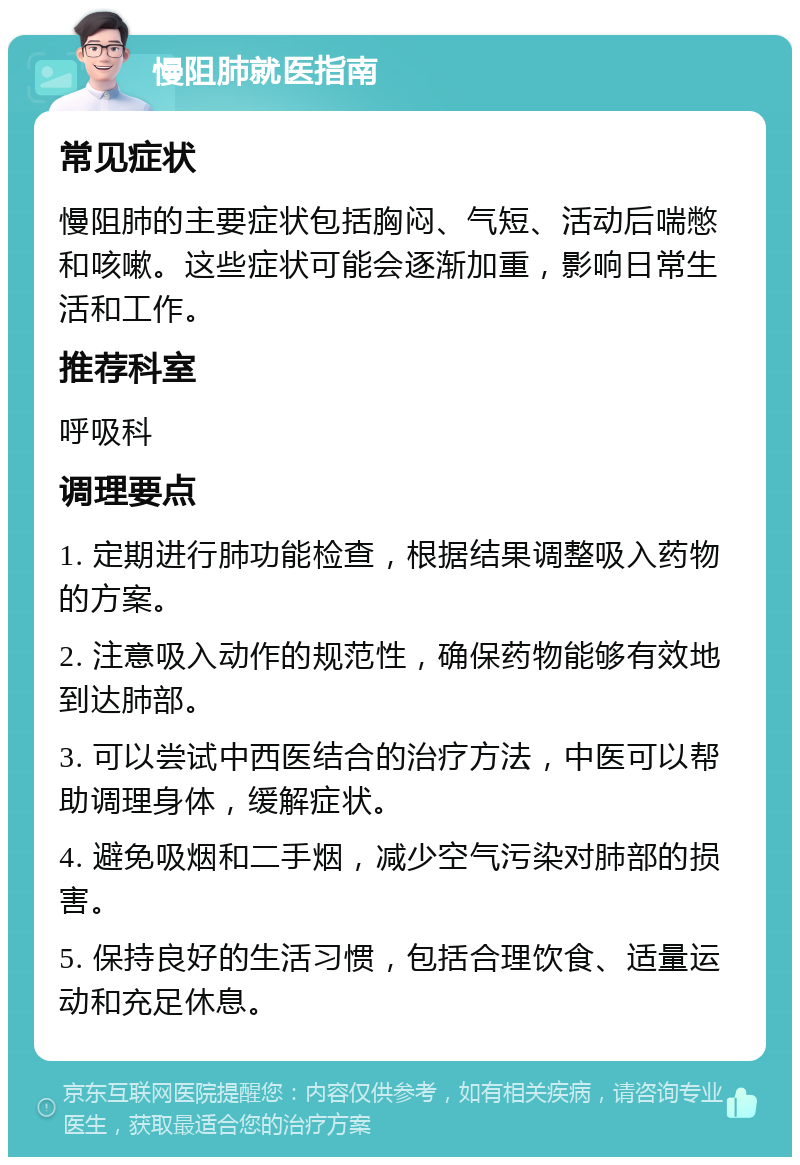 慢阻肺就医指南 常见症状 慢阻肺的主要症状包括胸闷、气短、活动后喘憋和咳嗽。这些症状可能会逐渐加重，影响日常生活和工作。 推荐科室 呼吸科 调理要点 1. 定期进行肺功能检查，根据结果调整吸入药物的方案。 2. 注意吸入动作的规范性，确保药物能够有效地到达肺部。 3. 可以尝试中西医结合的治疗方法，中医可以帮助调理身体，缓解症状。 4. 避免吸烟和二手烟，减少空气污染对肺部的损害。 5. 保持良好的生活习惯，包括合理饮食、适量运动和充足休息。