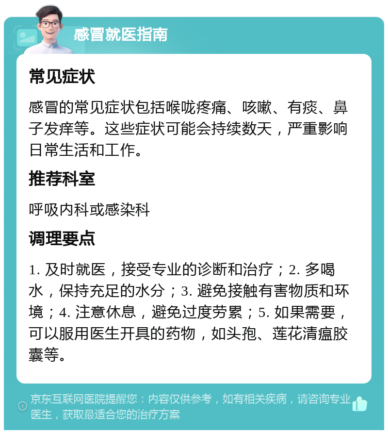 感冒就医指南 常见症状 感冒的常见症状包括喉咙疼痛、咳嗽、有痰、鼻子发痒等。这些症状可能会持续数天，严重影响日常生活和工作。 推荐科室 呼吸内科或感染科 调理要点 1. 及时就医，接受专业的诊断和治疗；2. 多喝水，保持充足的水分；3. 避免接触有害物质和环境；4. 注意休息，避免过度劳累；5. 如果需要，可以服用医生开具的药物，如头孢、莲花清瘟胶囊等。