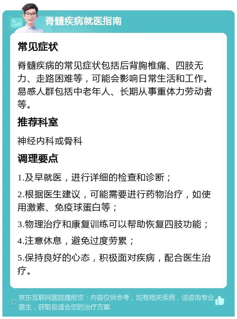 脊髓疾病就医指南 常见症状 脊髓疾病的常见症状包括后背胸椎痛、四肢无力、走路困难等，可能会影响日常生活和工作。易感人群包括中老年人、长期从事重体力劳动者等。 推荐科室 神经内科或骨科 调理要点 1.及早就医，进行详细的检查和诊断； 2.根据医生建议，可能需要进行药物治疗，如使用激素、免疫球蛋白等； 3.物理治疗和康复训练可以帮助恢复四肢功能； 4.注意休息，避免过度劳累； 5.保持良好的心态，积极面对疾病，配合医生治疗。