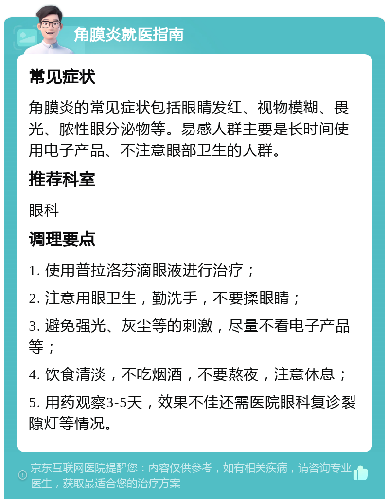 角膜炎就医指南 常见症状 角膜炎的常见症状包括眼睛发红、视物模糊、畏光、脓性眼分泌物等。易感人群主要是长时间使用电子产品、不注意眼部卫生的人群。 推荐科室 眼科 调理要点 1. 使用普拉洛芬滴眼液进行治疗； 2. 注意用眼卫生，勤洗手，不要揉眼睛； 3. 避免强光、灰尘等的刺激，尽量不看电子产品等； 4. 饮食清淡，不吃烟酒，不要熬夜，注意休息； 5. 用药观察3-5天，效果不佳还需医院眼科复诊裂隙灯等情况。