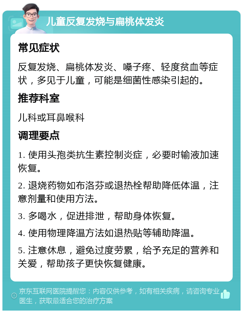 儿童反复发烧与扁桃体发炎 常见症状 反复发烧、扁桃体发炎、嗓子疼、轻度贫血等症状，多见于儿童，可能是细菌性感染引起的。 推荐科室 儿科或耳鼻喉科 调理要点 1. 使用头孢类抗生素控制炎症，必要时输液加速恢复。 2. 退烧药物如布洛芬或退热栓帮助降低体温，注意剂量和使用方法。 3. 多喝水，促进排泄，帮助身体恢复。 4. 使用物理降温方法如退热贴等辅助降温。 5. 注意休息，避免过度劳累，给予充足的营养和关爱，帮助孩子更快恢复健康。