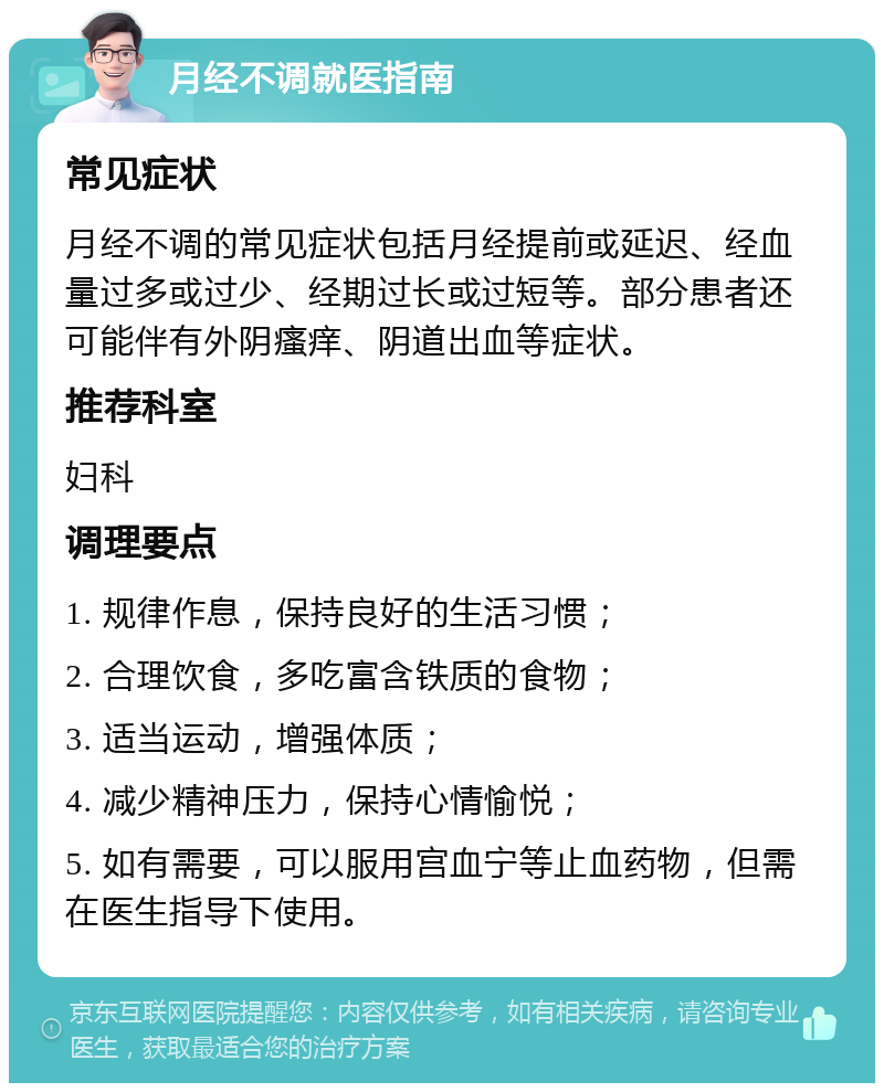 月经不调就医指南 常见症状 月经不调的常见症状包括月经提前或延迟、经血量过多或过少、经期过长或过短等。部分患者还可能伴有外阴瘙痒、阴道出血等症状。 推荐科室 妇科 调理要点 1. 规律作息，保持良好的生活习惯； 2. 合理饮食，多吃富含铁质的食物； 3. 适当运动，增强体质； 4. 减少精神压力，保持心情愉悦； 5. 如有需要，可以服用宫血宁等止血药物，但需在医生指导下使用。