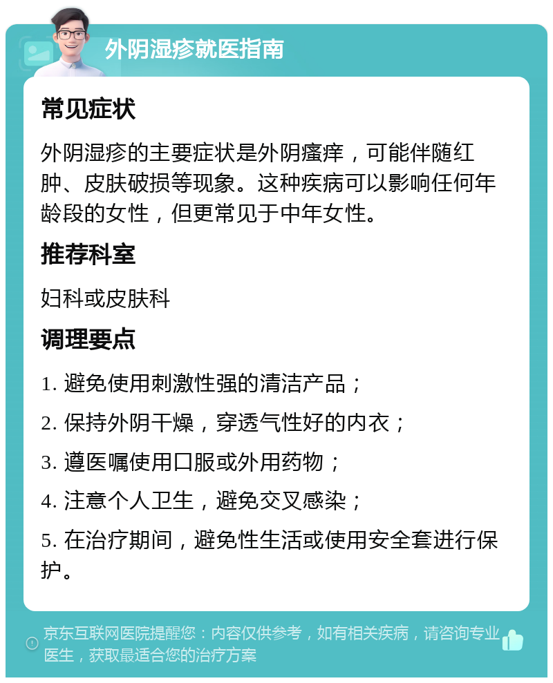 外阴湿疹就医指南 常见症状 外阴湿疹的主要症状是外阴瘙痒，可能伴随红肿、皮肤破损等现象。这种疾病可以影响任何年龄段的女性，但更常见于中年女性。 推荐科室 妇科或皮肤科 调理要点 1. 避免使用刺激性强的清洁产品； 2. 保持外阴干燥，穿透气性好的内衣； 3. 遵医嘱使用口服或外用药物； 4. 注意个人卫生，避免交叉感染； 5. 在治疗期间，避免性生活或使用安全套进行保护。