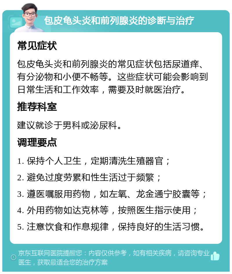 包皮龟头炎和前列腺炎的诊断与治疗 常见症状 包皮龟头炎和前列腺炎的常见症状包括尿道痒、有分泌物和小便不畅等。这些症状可能会影响到日常生活和工作效率，需要及时就医治疗。 推荐科室 建议就诊于男科或泌尿科。 调理要点 1. 保持个人卫生，定期清洗生殖器官； 2. 避免过度劳累和性生活过于频繁； 3. 遵医嘱服用药物，如左氧、龙金通宁胶囊等； 4. 外用药物如达克林等，按照医生指示使用； 5. 注意饮食和作息规律，保持良好的生活习惯。