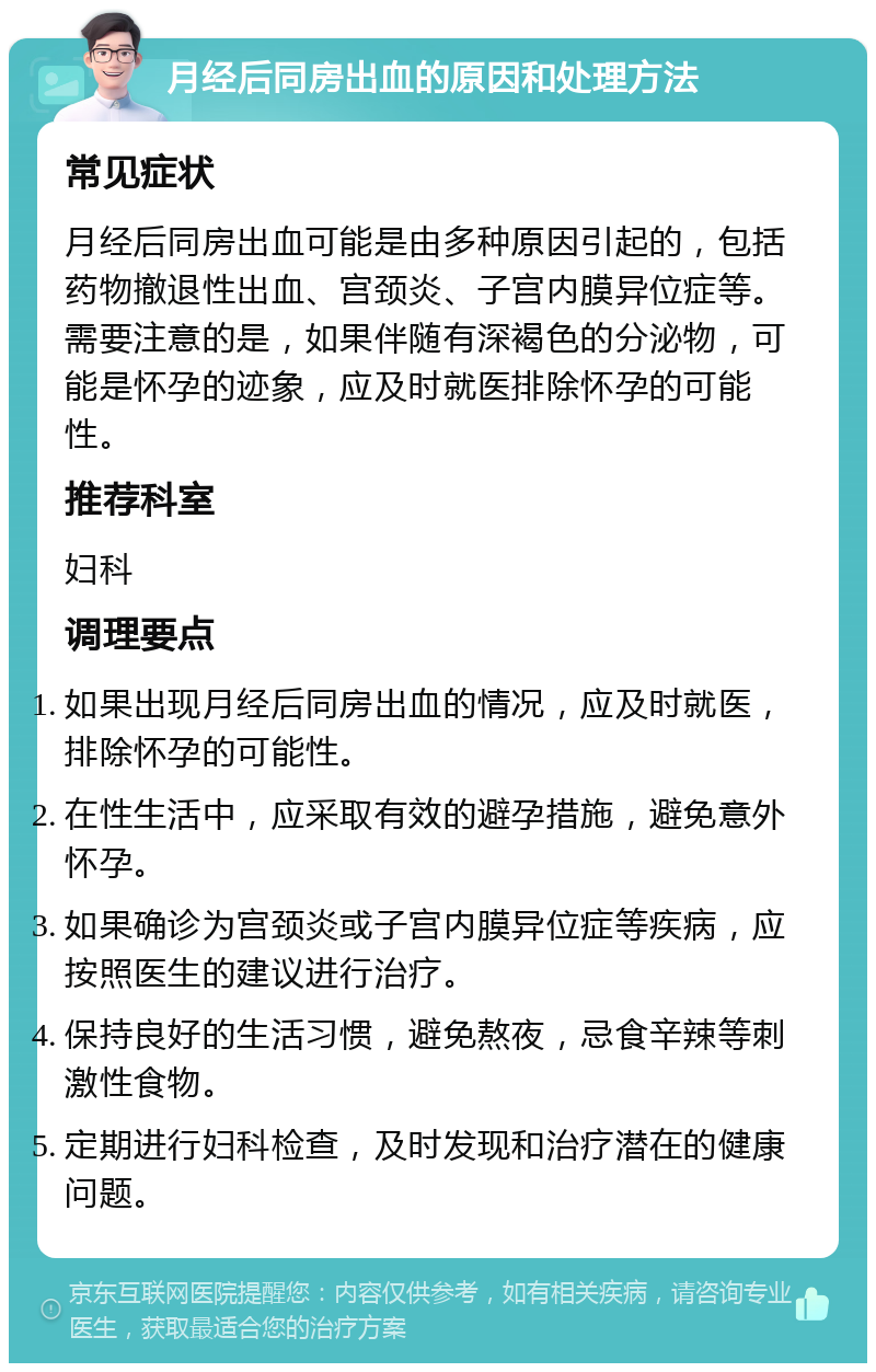 月经后同房出血的原因和处理方法 常见症状 月经后同房出血可能是由多种原因引起的，包括药物撤退性出血、宫颈炎、子宫内膜异位症等。需要注意的是，如果伴随有深褐色的分泌物，可能是怀孕的迹象，应及时就医排除怀孕的可能性。 推荐科室 妇科 调理要点 如果出现月经后同房出血的情况，应及时就医，排除怀孕的可能性。 在性生活中，应采取有效的避孕措施，避免意外怀孕。 如果确诊为宫颈炎或子宫内膜异位症等疾病，应按照医生的建议进行治疗。 保持良好的生活习惯，避免熬夜，忌食辛辣等刺激性食物。 定期进行妇科检查，及时发现和治疗潜在的健康问题。