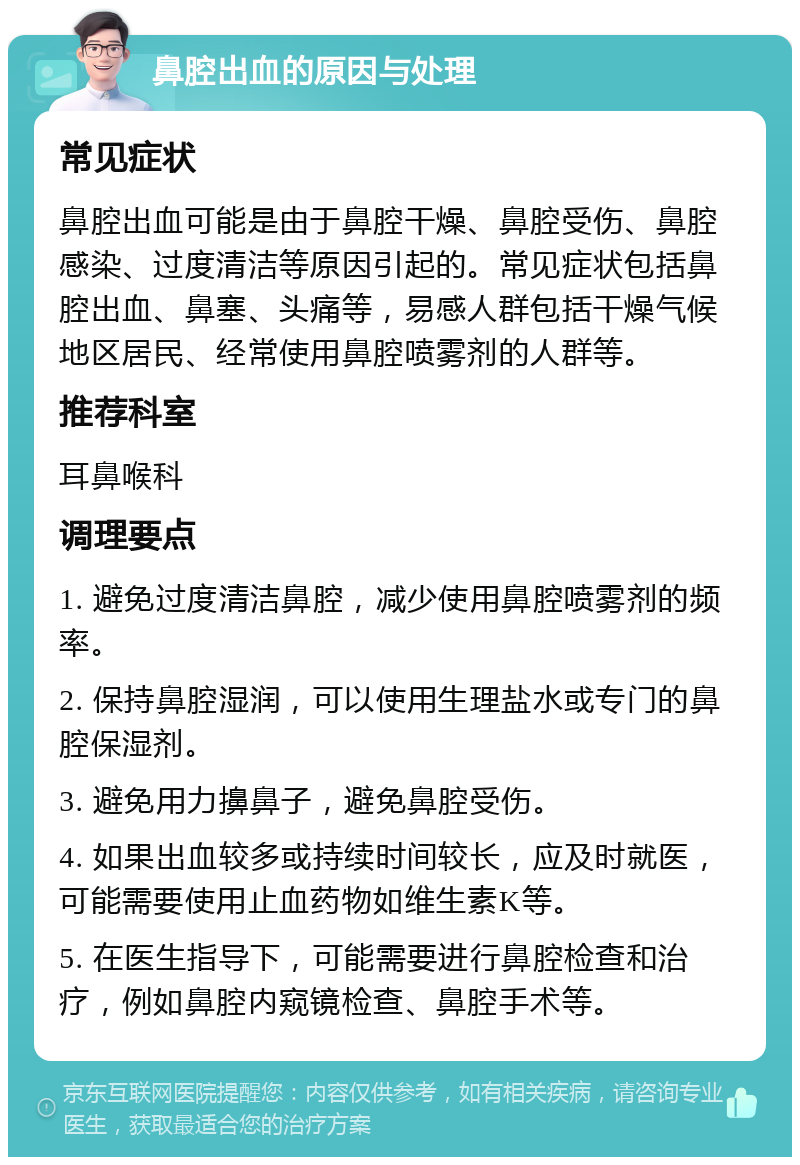 鼻腔出血的原因与处理 常见症状 鼻腔出血可能是由于鼻腔干燥、鼻腔受伤、鼻腔感染、过度清洁等原因引起的。常见症状包括鼻腔出血、鼻塞、头痛等，易感人群包括干燥气候地区居民、经常使用鼻腔喷雾剂的人群等。 推荐科室 耳鼻喉科 调理要点 1. 避免过度清洁鼻腔，减少使用鼻腔喷雾剂的频率。 2. 保持鼻腔湿润，可以使用生理盐水或专门的鼻腔保湿剂。 3. 避免用力擤鼻子，避免鼻腔受伤。 4. 如果出血较多或持续时间较长，应及时就医，可能需要使用止血药物如维生素K等。 5. 在医生指导下，可能需要进行鼻腔检查和治疗，例如鼻腔内窥镜检查、鼻腔手术等。