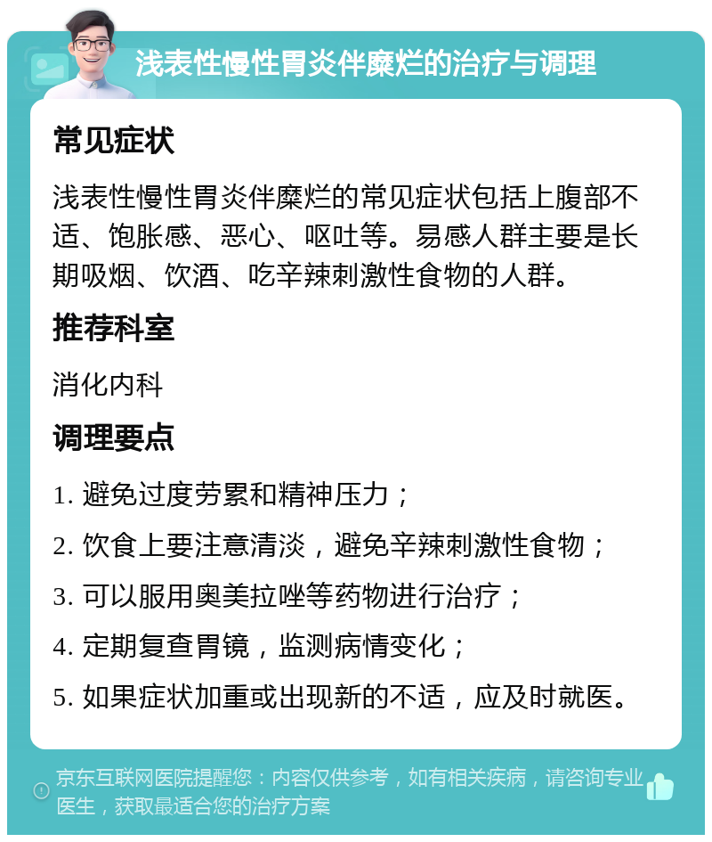 浅表性慢性胃炎伴糜烂的治疗与调理 常见症状 浅表性慢性胃炎伴糜烂的常见症状包括上腹部不适、饱胀感、恶心、呕吐等。易感人群主要是长期吸烟、饮酒、吃辛辣刺激性食物的人群。 推荐科室 消化内科 调理要点 1. 避免过度劳累和精神压力； 2. 饮食上要注意清淡，避免辛辣刺激性食物； 3. 可以服用奥美拉唑等药物进行治疗； 4. 定期复查胃镜，监测病情变化； 5. 如果症状加重或出现新的不适，应及时就医。