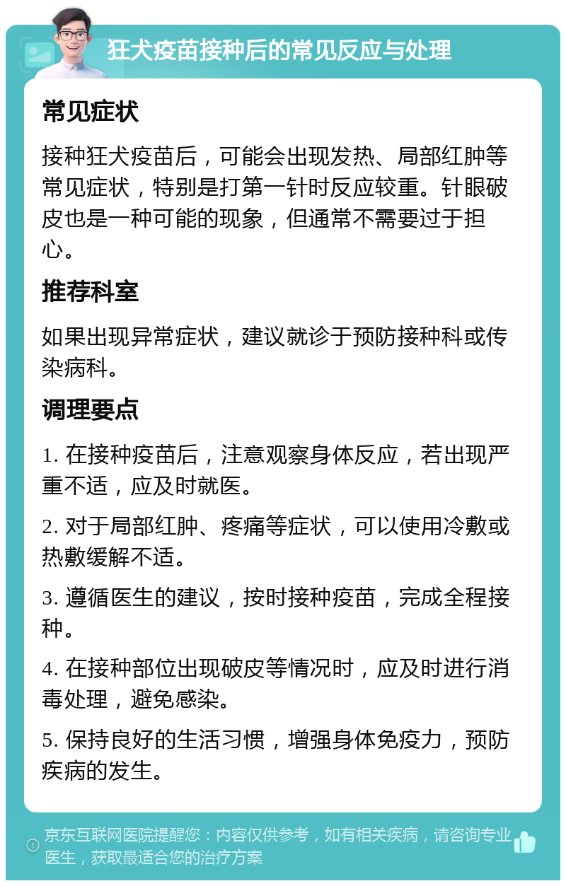 狂犬疫苗接种后的常见反应与处理 常见症状 接种狂犬疫苗后，可能会出现发热、局部红肿等常见症状，特别是打第一针时反应较重。针眼破皮也是一种可能的现象，但通常不需要过于担心。 推荐科室 如果出现异常症状，建议就诊于预防接种科或传染病科。 调理要点 1. 在接种疫苗后，注意观察身体反应，若出现严重不适，应及时就医。 2. 对于局部红肿、疼痛等症状，可以使用冷敷或热敷缓解不适。 3. 遵循医生的建议，按时接种疫苗，完成全程接种。 4. 在接种部位出现破皮等情况时，应及时进行消毒处理，避免感染。 5. 保持良好的生活习惯，增强身体免疫力，预防疾病的发生。