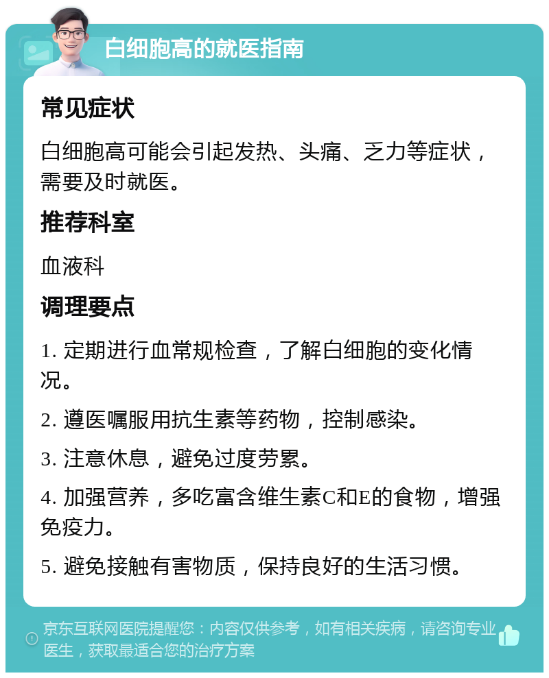 白细胞高的就医指南 常见症状 白细胞高可能会引起发热、头痛、乏力等症状，需要及时就医。 推荐科室 血液科 调理要点 1. 定期进行血常规检查，了解白细胞的变化情况。 2. 遵医嘱服用抗生素等药物，控制感染。 3. 注意休息，避免过度劳累。 4. 加强营养，多吃富含维生素C和E的食物，增强免疫力。 5. 避免接触有害物质，保持良好的生活习惯。