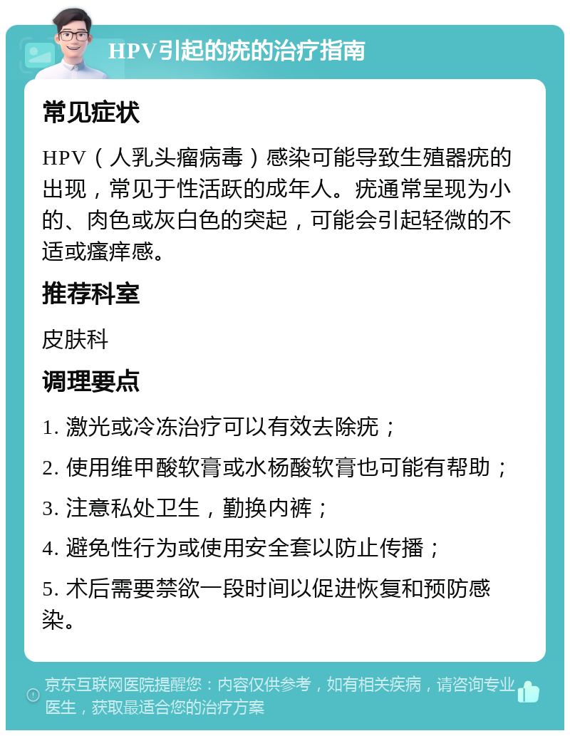 HPV引起的疣的治疗指南 常见症状 HPV（人乳头瘤病毒）感染可能导致生殖器疣的出现，常见于性活跃的成年人。疣通常呈现为小的、肉色或灰白色的突起，可能会引起轻微的不适或瘙痒感。 推荐科室 皮肤科 调理要点 1. 激光或冷冻治疗可以有效去除疣； 2. 使用维甲酸软膏或水杨酸软膏也可能有帮助； 3. 注意私处卫生，勤换内裤； 4. 避免性行为或使用安全套以防止传播； 5. 术后需要禁欲一段时间以促进恢复和预防感染。