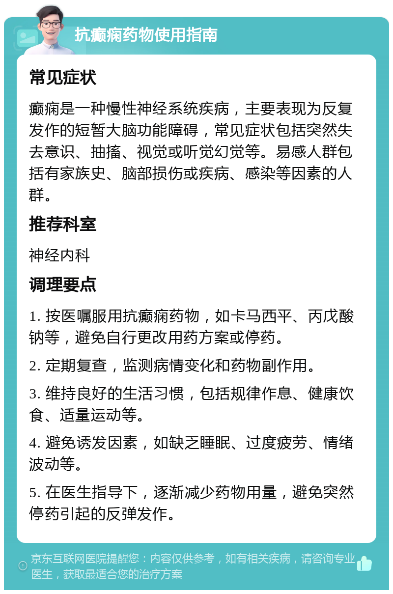 抗癫痫药物使用指南 常见症状 癫痫是一种慢性神经系统疾病，主要表现为反复发作的短暂大脑功能障碍，常见症状包括突然失去意识、抽搐、视觉或听觉幻觉等。易感人群包括有家族史、脑部损伤或疾病、感染等因素的人群。 推荐科室 神经内科 调理要点 1. 按医嘱服用抗癫痫药物，如卡马西平、丙戊酸钠等，避免自行更改用药方案或停药。 2. 定期复查，监测病情变化和药物副作用。 3. 维持良好的生活习惯，包括规律作息、健康饮食、适量运动等。 4. 避免诱发因素，如缺乏睡眠、过度疲劳、情绪波动等。 5. 在医生指导下，逐渐减少药物用量，避免突然停药引起的反弹发作。