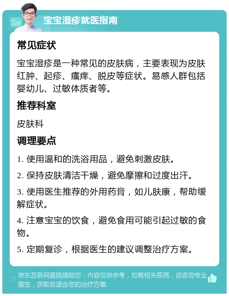 宝宝湿疹就医指南 常见症状 宝宝湿疹是一种常见的皮肤病，主要表现为皮肤红肿、起疹、瘙痒、脱皮等症状。易感人群包括婴幼儿、过敏体质者等。 推荐科室 皮肤科 调理要点 1. 使用温和的洗浴用品，避免刺激皮肤。 2. 保持皮肤清洁干燥，避免摩擦和过度出汗。 3. 使用医生推荐的外用药膏，如儿肤康，帮助缓解症状。 4. 注意宝宝的饮食，避免食用可能引起过敏的食物。 5. 定期复诊，根据医生的建议调整治疗方案。