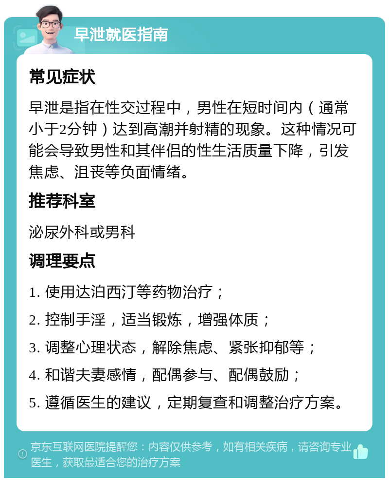 早泄就医指南 常见症状 早泄是指在性交过程中，男性在短时间内（通常小于2分钟）达到高潮并射精的现象。这种情况可能会导致男性和其伴侣的性生活质量下降，引发焦虑、沮丧等负面情绪。 推荐科室 泌尿外科或男科 调理要点 1. 使用达泊西汀等药物治疗； 2. 控制手淫，适当锻炼，增强体质； 3. 调整心理状态，解除焦虑、紧张抑郁等； 4. 和谐夫妻感情，配偶参与、配偶鼓励； 5. 遵循医生的建议，定期复查和调整治疗方案。