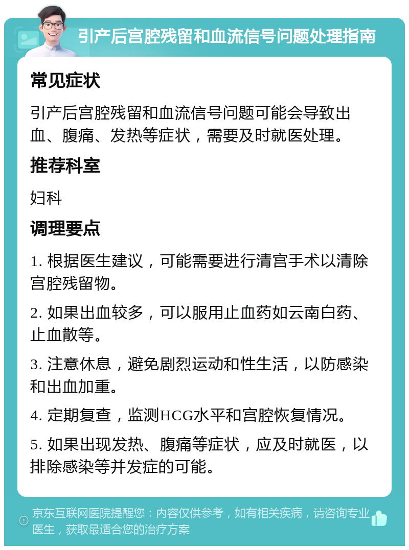 引产后宫腔残留和血流信号问题处理指南 常见症状 引产后宫腔残留和血流信号问题可能会导致出血、腹痛、发热等症状，需要及时就医处理。 推荐科室 妇科 调理要点 1. 根据医生建议，可能需要进行清宫手术以清除宫腔残留物。 2. 如果出血较多，可以服用止血药如云南白药、止血散等。 3. 注意休息，避免剧烈运动和性生活，以防感染和出血加重。 4. 定期复查，监测HCG水平和宫腔恢复情况。 5. 如果出现发热、腹痛等症状，应及时就医，以排除感染等并发症的可能。