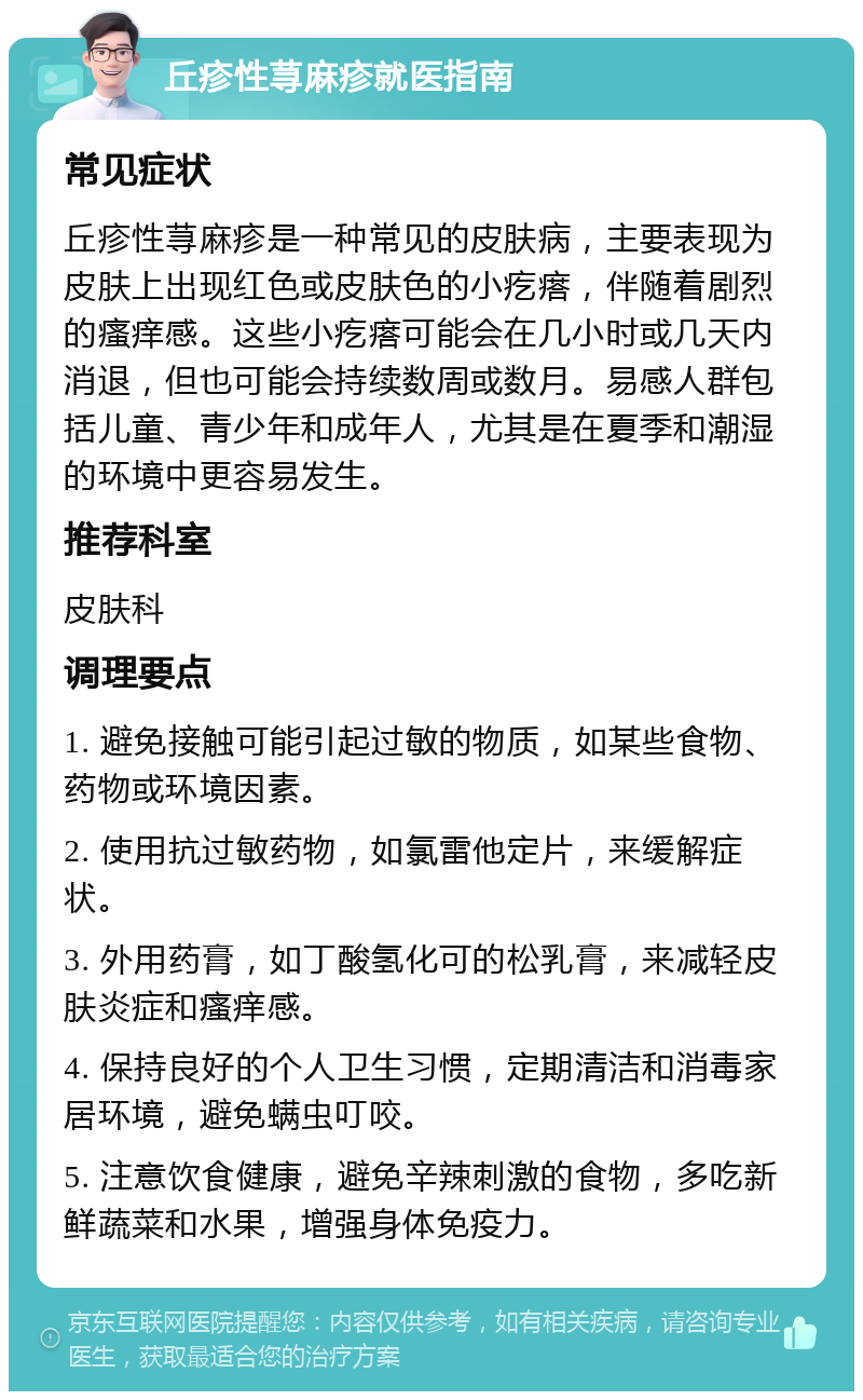 丘疹性荨麻疹就医指南 常见症状 丘疹性荨麻疹是一种常见的皮肤病，主要表现为皮肤上出现红色或皮肤色的小疙瘩，伴随着剧烈的瘙痒感。这些小疙瘩可能会在几小时或几天内消退，但也可能会持续数周或数月。易感人群包括儿童、青少年和成年人，尤其是在夏季和潮湿的环境中更容易发生。 推荐科室 皮肤科 调理要点 1. 避免接触可能引起过敏的物质，如某些食物、药物或环境因素。 2. 使用抗过敏药物，如氯雷他定片，来缓解症状。 3. 外用药膏，如丁酸氢化可的松乳膏，来减轻皮肤炎症和瘙痒感。 4. 保持良好的个人卫生习惯，定期清洁和消毒家居环境，避免螨虫叮咬。 5. 注意饮食健康，避免辛辣刺激的食物，多吃新鲜蔬菜和水果，增强身体免疫力。