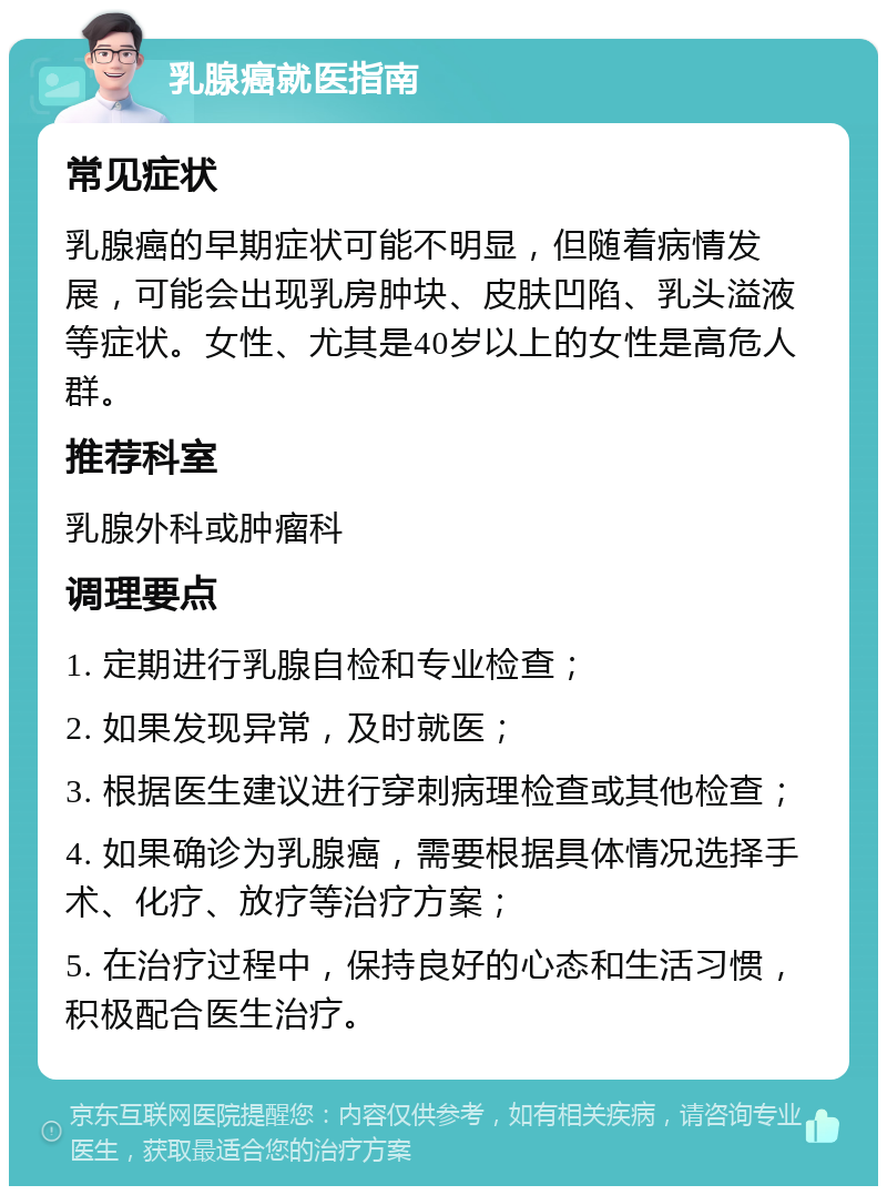 乳腺癌就医指南 常见症状 乳腺癌的早期症状可能不明显，但随着病情发展，可能会出现乳房肿块、皮肤凹陷、乳头溢液等症状。女性、尤其是40岁以上的女性是高危人群。 推荐科室 乳腺外科或肿瘤科 调理要点 1. 定期进行乳腺自检和专业检查； 2. 如果发现异常，及时就医； 3. 根据医生建议进行穿刺病理检查或其他检查； 4. 如果确诊为乳腺癌，需要根据具体情况选择手术、化疗、放疗等治疗方案； 5. 在治疗过程中，保持良好的心态和生活习惯，积极配合医生治疗。