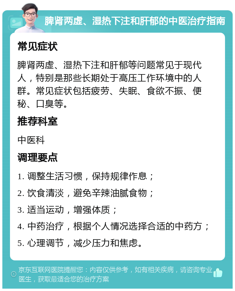 脾肾两虚、湿热下注和肝郁的中医治疗指南 常见症状 脾肾两虚、湿热下注和肝郁等问题常见于现代人，特别是那些长期处于高压工作环境中的人群。常见症状包括疲劳、失眠、食欲不振、便秘、口臭等。 推荐科室 中医科 调理要点 1. 调整生活习惯，保持规律作息； 2. 饮食清淡，避免辛辣油腻食物； 3. 适当运动，增强体质； 4. 中药治疗，根据个人情况选择合适的中药方； 5. 心理调节，减少压力和焦虑。