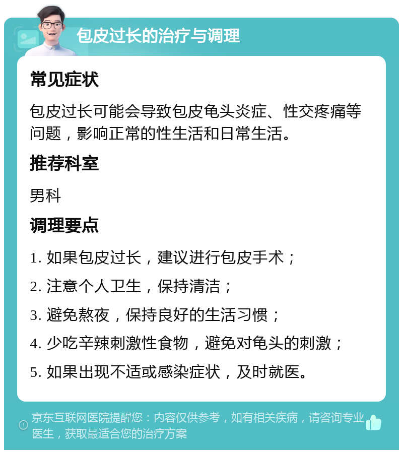 包皮过长的治疗与调理 常见症状 包皮过长可能会导致包皮龟头炎症、性交疼痛等问题，影响正常的性生活和日常生活。 推荐科室 男科 调理要点 1. 如果包皮过长，建议进行包皮手术； 2. 注意个人卫生，保持清洁； 3. 避免熬夜，保持良好的生活习惯； 4. 少吃辛辣刺激性食物，避免对龟头的刺激； 5. 如果出现不适或感染症状，及时就医。