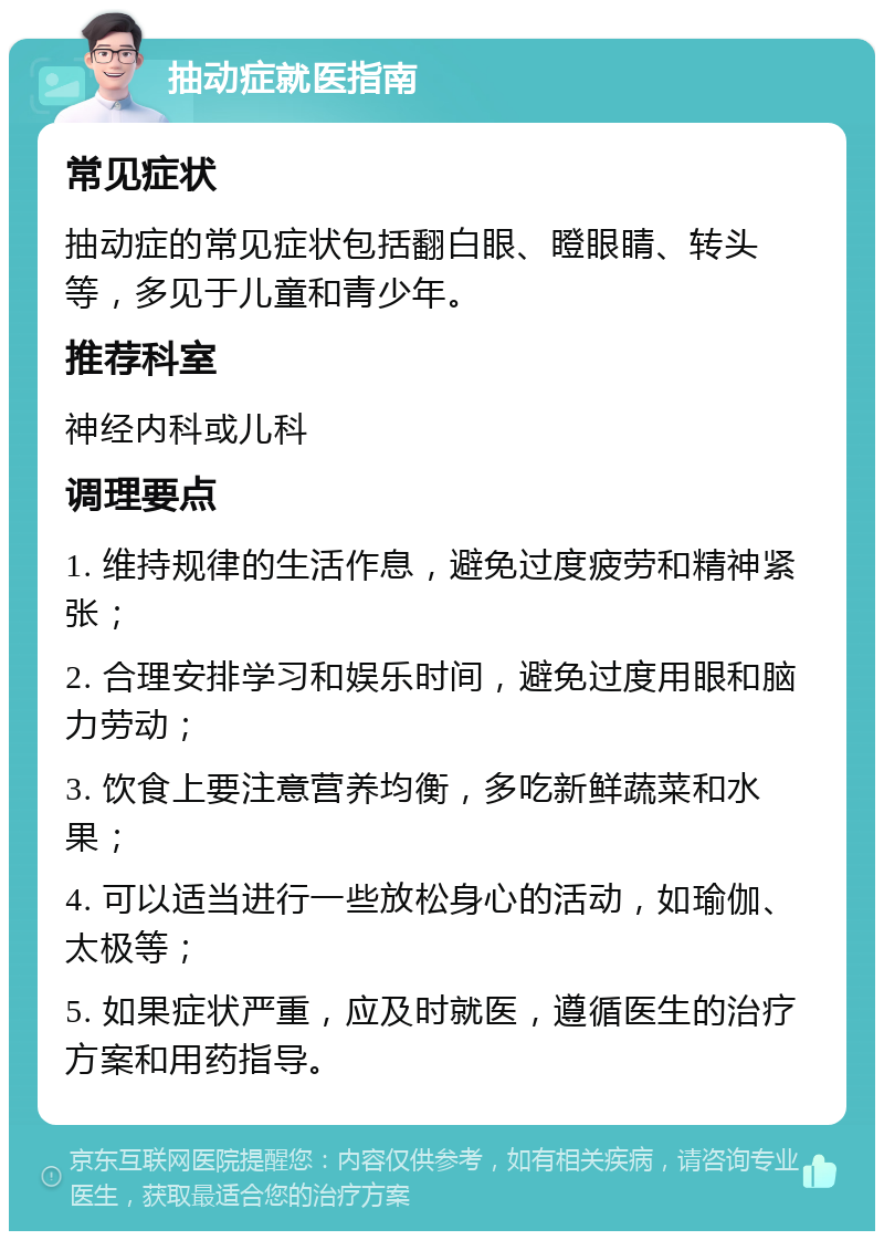 抽动症就医指南 常见症状 抽动症的常见症状包括翻白眼、瞪眼睛、转头等，多见于儿童和青少年。 推荐科室 神经内科或儿科 调理要点 1. 维持规律的生活作息，避免过度疲劳和精神紧张； 2. 合理安排学习和娱乐时间，避免过度用眼和脑力劳动； 3. 饮食上要注意营养均衡，多吃新鲜蔬菜和水果； 4. 可以适当进行一些放松身心的活动，如瑜伽、太极等； 5. 如果症状严重，应及时就医，遵循医生的治疗方案和用药指导。