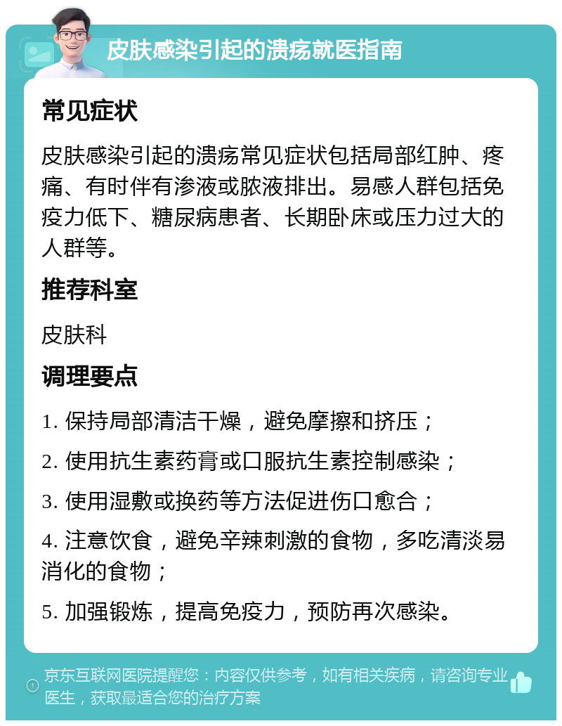 皮肤感染引起的溃疡就医指南 常见症状 皮肤感染引起的溃疡常见症状包括局部红肿、疼痛、有时伴有渗液或脓液排出。易感人群包括免疫力低下、糖尿病患者、长期卧床或压力过大的人群等。 推荐科室 皮肤科 调理要点 1. 保持局部清洁干燥，避免摩擦和挤压； 2. 使用抗生素药膏或口服抗生素控制感染； 3. 使用湿敷或换药等方法促进伤口愈合； 4. 注意饮食，避免辛辣刺激的食物，多吃清淡易消化的食物； 5. 加强锻炼，提高免疫力，预防再次感染。