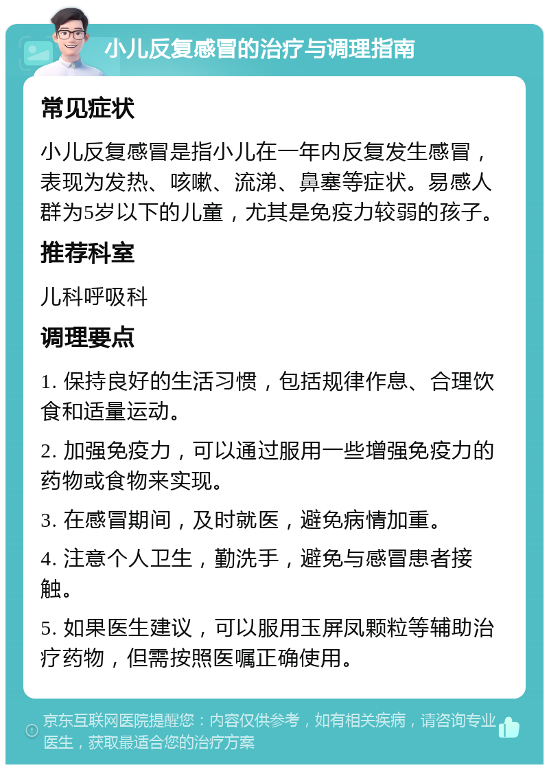 小儿反复感冒的治疗与调理指南 常见症状 小儿反复感冒是指小儿在一年内反复发生感冒，表现为发热、咳嗽、流涕、鼻塞等症状。易感人群为5岁以下的儿童，尤其是免疫力较弱的孩子。 推荐科室 儿科呼吸科 调理要点 1. 保持良好的生活习惯，包括规律作息、合理饮食和适量运动。 2. 加强免疫力，可以通过服用一些增强免疫力的药物或食物来实现。 3. 在感冒期间，及时就医，避免病情加重。 4. 注意个人卫生，勤洗手，避免与感冒患者接触。 5. 如果医生建议，可以服用玉屏凤颗粒等辅助治疗药物，但需按照医嘱正确使用。