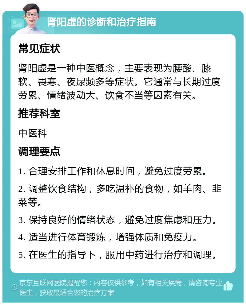 肾阳虚的诊断和治疗指南 常见症状 肾阳虚是一种中医概念，主要表现为腰酸、膝软、畏寒、夜尿频多等症状。它通常与长期过度劳累、情绪波动大、饮食不当等因素有关。 推荐科室 中医科 调理要点 1. 合理安排工作和休息时间，避免过度劳累。 2. 调整饮食结构，多吃温补的食物，如羊肉、韭菜等。 3. 保持良好的情绪状态，避免过度焦虑和压力。 4. 适当进行体育锻炼，增强体质和免疫力。 5. 在医生的指导下，服用中药进行治疗和调理。