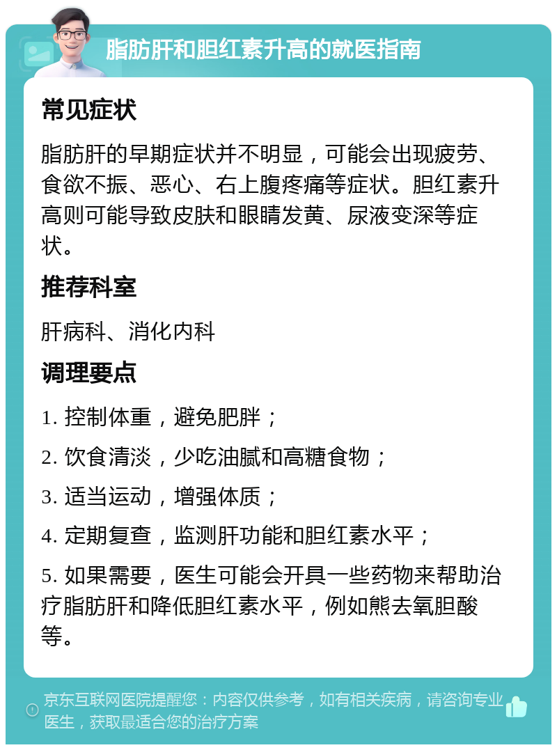 脂肪肝和胆红素升高的就医指南 常见症状 脂肪肝的早期症状并不明显，可能会出现疲劳、食欲不振、恶心、右上腹疼痛等症状。胆红素升高则可能导致皮肤和眼睛发黄、尿液变深等症状。 推荐科室 肝病科、消化内科 调理要点 1. 控制体重，避免肥胖； 2. 饮食清淡，少吃油腻和高糖食物； 3. 适当运动，增强体质； 4. 定期复查，监测肝功能和胆红素水平； 5. 如果需要，医生可能会开具一些药物来帮助治疗脂肪肝和降低胆红素水平，例如熊去氧胆酸等。