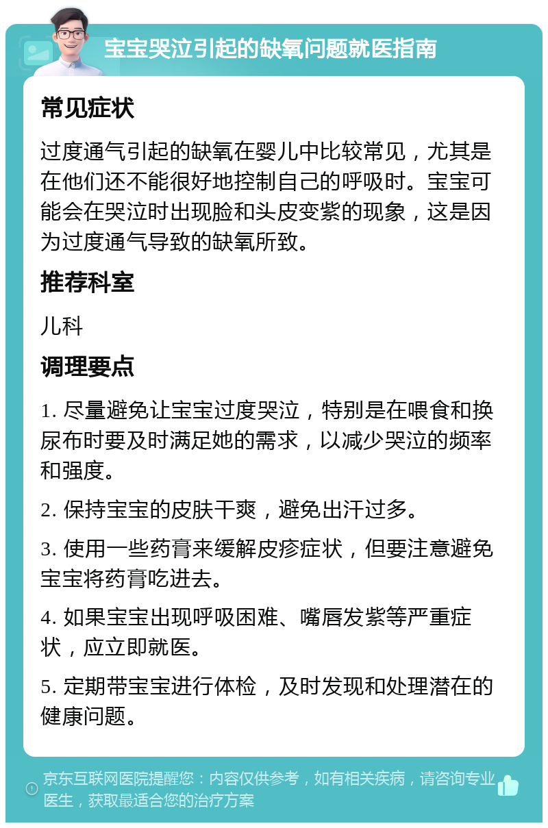 宝宝哭泣引起的缺氧问题就医指南 常见症状 过度通气引起的缺氧在婴儿中比较常见，尤其是在他们还不能很好地控制自己的呼吸时。宝宝可能会在哭泣时出现脸和头皮变紫的现象，这是因为过度通气导致的缺氧所致。 推荐科室 儿科 调理要点 1. 尽量避免让宝宝过度哭泣，特别是在喂食和换尿布时要及时满足她的需求，以减少哭泣的频率和强度。 2. 保持宝宝的皮肤干爽，避免出汗过多。 3. 使用一些药膏来缓解皮疹症状，但要注意避免宝宝将药膏吃进去。 4. 如果宝宝出现呼吸困难、嘴唇发紫等严重症状，应立即就医。 5. 定期带宝宝进行体检，及时发现和处理潜在的健康问题。