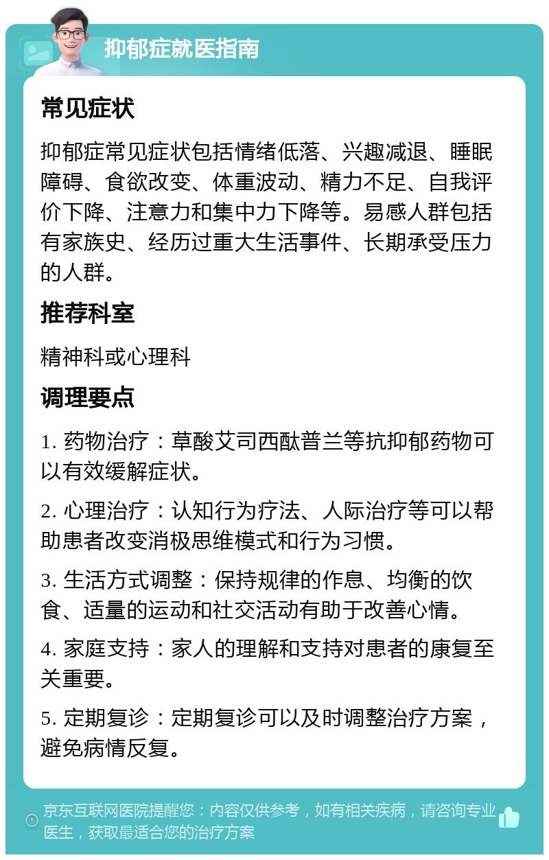 抑郁症就医指南 常见症状 抑郁症常见症状包括情绪低落、兴趣减退、睡眠障碍、食欲改变、体重波动、精力不足、自我评价下降、注意力和集中力下降等。易感人群包括有家族史、经历过重大生活事件、长期承受压力的人群。 推荐科室 精神科或心理科 调理要点 1. 药物治疗：草酸艾司西酞普兰等抗抑郁药物可以有效缓解症状。 2. 心理治疗：认知行为疗法、人际治疗等可以帮助患者改变消极思维模式和行为习惯。 3. 生活方式调整：保持规律的作息、均衡的饮食、适量的运动和社交活动有助于改善心情。 4. 家庭支持：家人的理解和支持对患者的康复至关重要。 5. 定期复诊：定期复诊可以及时调整治疗方案，避免病情反复。