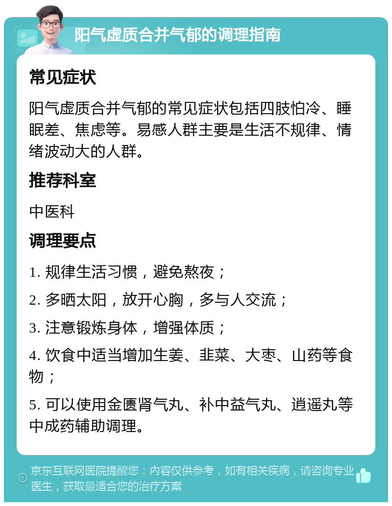 阳气虚质合并气郁的调理指南 常见症状 阳气虚质合并气郁的常见症状包括四肢怕冷、睡眠差、焦虑等。易感人群主要是生活不规律、情绪波动大的人群。 推荐科室 中医科 调理要点 1. 规律生活习惯，避免熬夜； 2. 多晒太阳，放开心胸，多与人交流； 3. 注意锻炼身体，增强体质； 4. 饮食中适当增加生姜、韭菜、大枣、山药等食物； 5. 可以使用金匮肾气丸、补中益气丸、逍遥丸等中成药辅助调理。